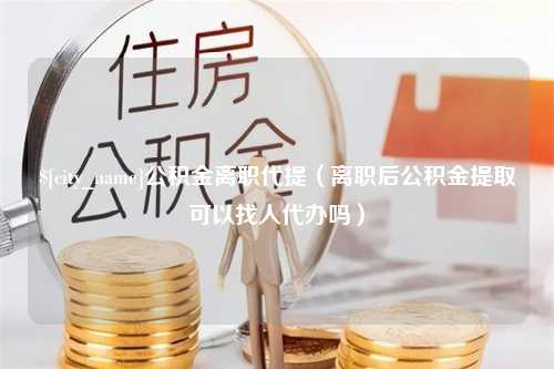 天津公积金离职代提（离职后公积金提取可以找人代办吗）