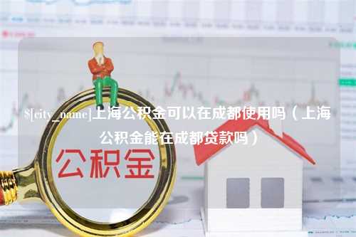 天津上海公积金可以在成都使用吗（上海公积金能在成都贷款吗）