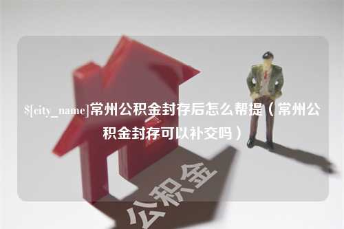 天津常州公积金封存后怎么帮提（常州公积金封存可以补交吗）